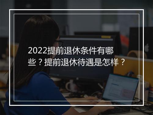 2022提前退休条件有哪些？提前退休待遇是怎样？