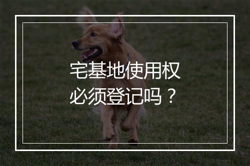 宅基地使用权必须登记吗？