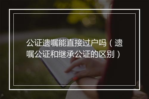 公证遗嘱能直接过户吗（遗嘱公证和继承公证的区别）
