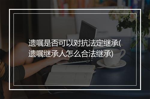 遗嘱是否可以对抗法定继承(遗嘱继承人怎么合法继承)