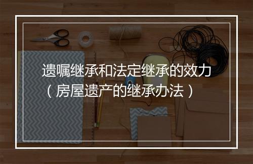 遗嘱继承和法定继承的效力（房屋遗产的继承办法）