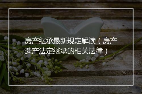房产继承最新规定解读（房产遗产法定继承的相关法律）