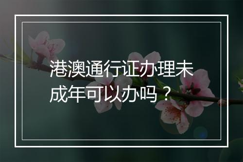 港澳通行证办理未成年可以办吗？