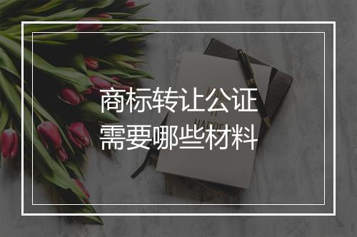 商标转让公证需要哪些材料