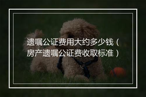 遗嘱公证费用大约多少钱（房产遗嘱公证费收取标准）