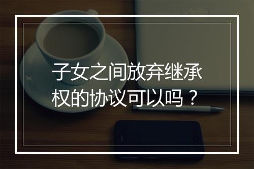子女之间放弃继承权的协议可以吗？