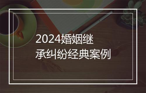 2024婚姻继承纠纷经典案例
