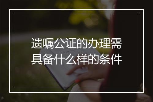 遗嘱公证的办理需具备什么样的条件