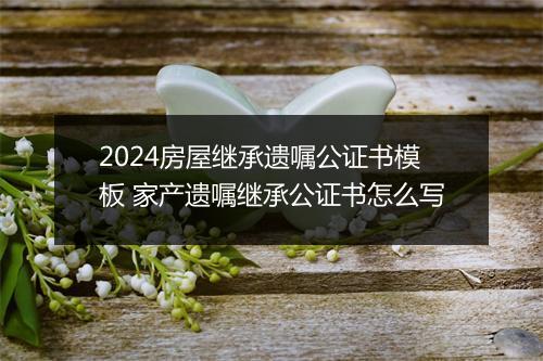 2024房屋继承遗嘱公证书模板 家产遗嘱继承公证书怎么写