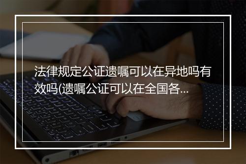 法律规定公证遗嘱可以在异地吗有效吗(遗嘱公证可以在全国各地任意公证吗)