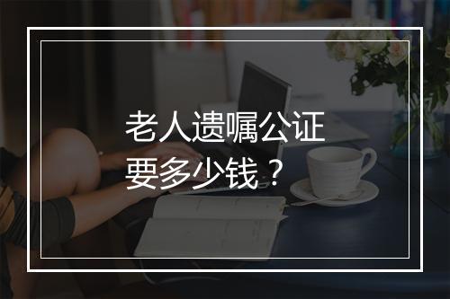老人遗嘱公证要多少钱？