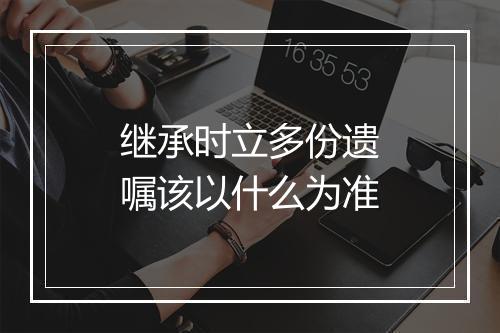 继承时立多份遗嘱该以什么为准