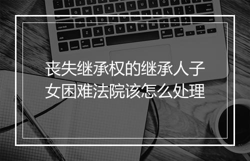 丧失继承权的继承人子女困难法院该怎么处理