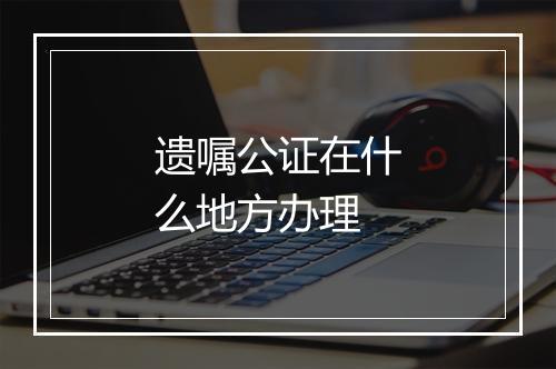 遗嘱公证在什么地方办理