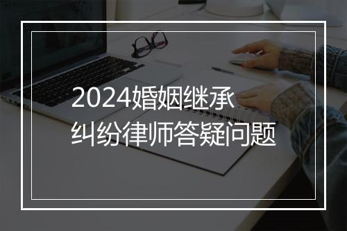 2024婚姻继承纠纷律师答疑问题
