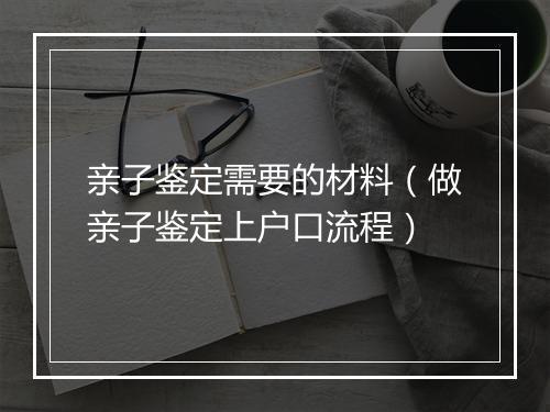 亲子鉴定需要的材料（做亲子鉴定上户口流程）
