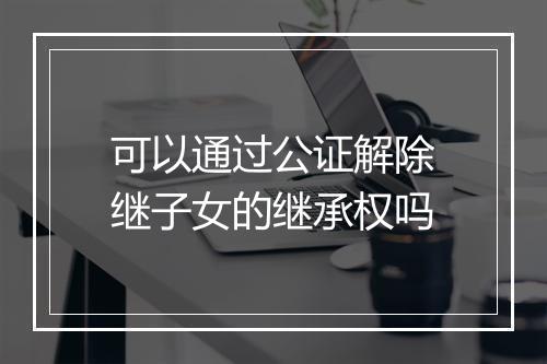 可以通过公证解除继子女的继承权吗