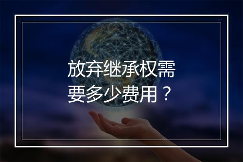 放弃继承权需要多少费用？