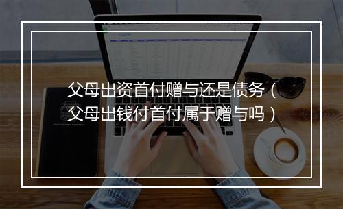 父母出资首付赠与还是债务（父母出钱付首付属于赠与吗）