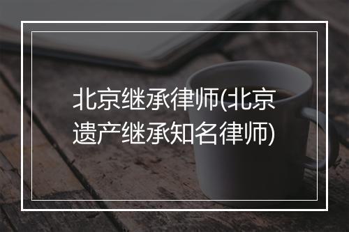 北京继承律师(北京遗产继承知名律师)