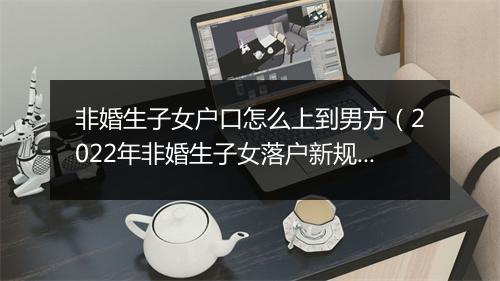 非婚生子女户口怎么上到男方（2022年非婚生子女落户新规）