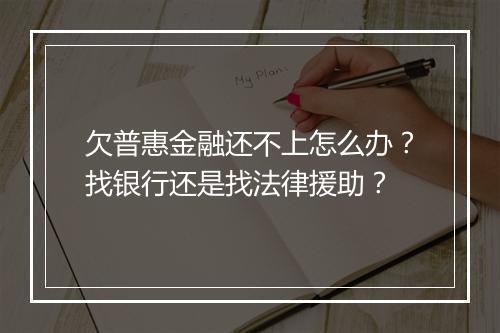 欠普惠金融还不上怎么办？找银行还是找法律援助？