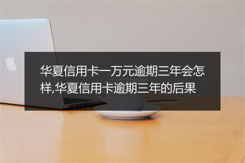 华夏信用卡一万元逾期三年会怎样,华夏信用卡逾期三年的后果