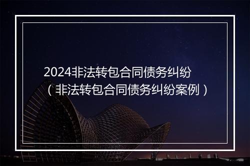 2024非法转包合同债务纠纷（非法转包合同债务纠纷案例）