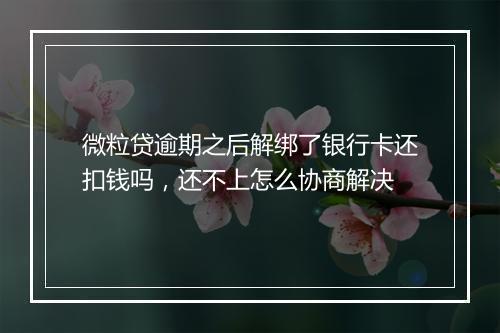 微粒贷逾期之后解绑了银行卡还扣钱吗，还不上怎么协商解决