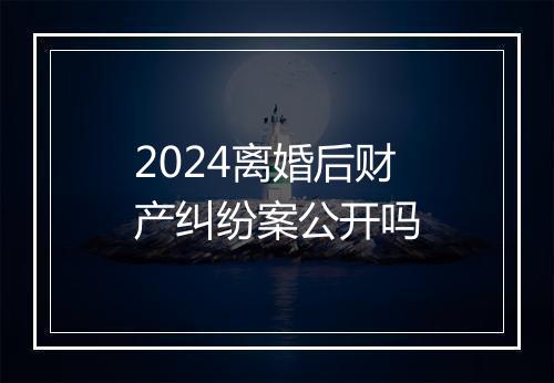 2024离婚后财产纠纷案公开吗