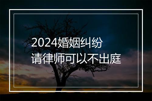 2024婚姻纠纷请律师可以不出庭