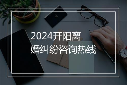 2024开阳离婚纠纷咨询热线