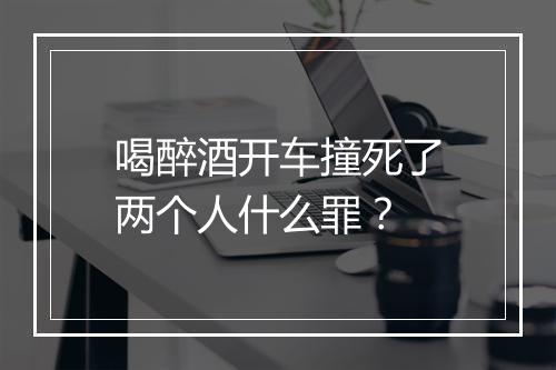 喝醉酒开车撞死了两个人什么罪？