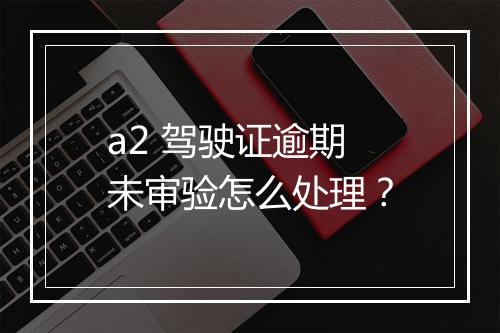 a2 驾驶证逾期未审验怎么处理？