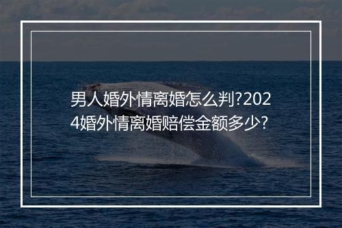 男人婚外情离婚怎么判?2024婚外情离婚赔偿金额多少?