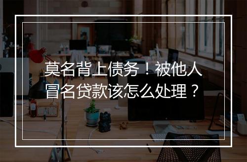莫名背上债务！被他人冒名贷款该怎么处理？