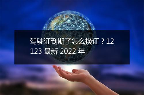 驾驶证到期了怎么换证？12123 最新 2022 年