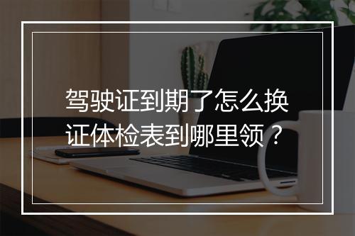 驾驶证到期了怎么换证体检表到哪里领？