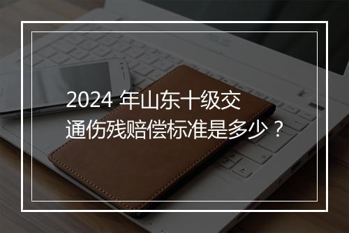 2024 年山东十级交通伤残赔偿标准是多少？