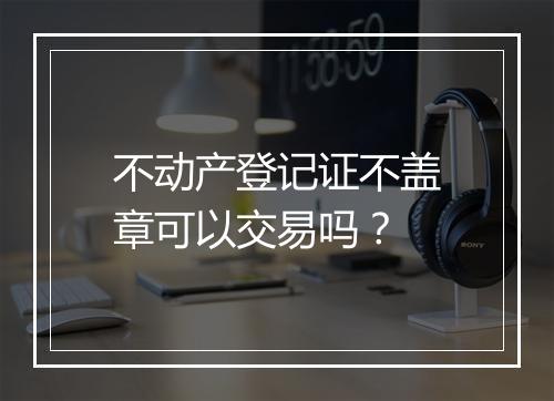 不动产登记证不盖章可以交易吗？