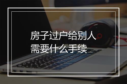 房子过户给别人需要什么手续