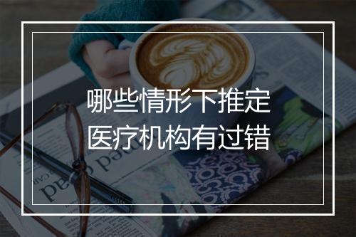 哪些情形下推定医疗机构有过错