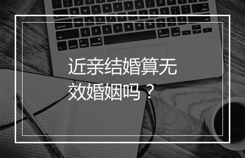 近亲结婚算无效婚姻吗？
