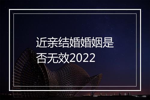 近亲结婚婚姻是否无效2022