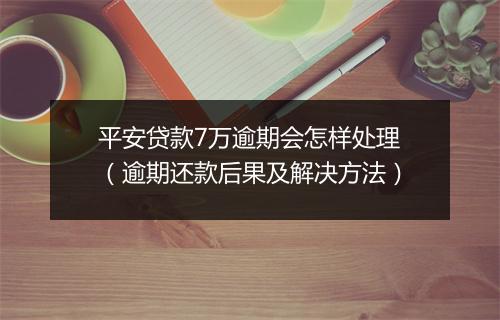 平安贷款7万逾期会怎样处理（逾期还款后果及解决方法）