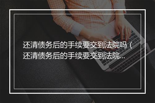 还清债务后的手续要交到法院吗（还清债务后的手续要交到法院吗多久）
