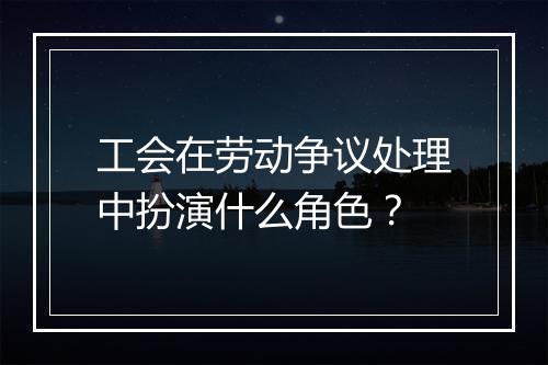工会在劳动争议处理中扮演什么角色？