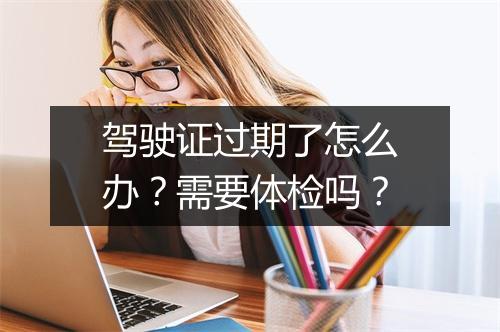 驾驶证过期了怎么办？需要体检吗？