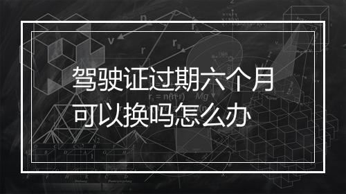 驾驶证过期六个月可以换吗怎么办