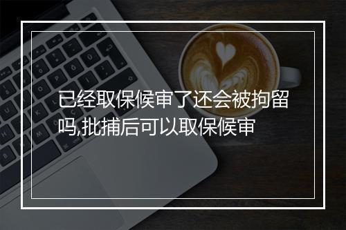 已经取保候审了还会被拘留吗,批捕后可以取保候审